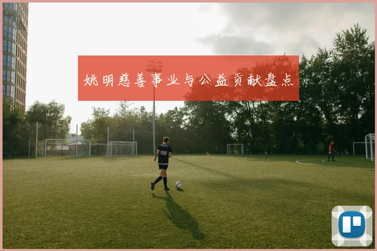 姚明慈善事业与公益贡献盘点