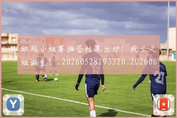 欧冠小组赛抽签结果出炉:死亡之组诞生!_20260528193320_20260610165937